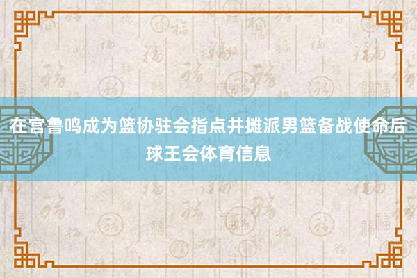在宫鲁鸣成为篮协驻会指点并摊派男篮备战使命后球王会体育信息