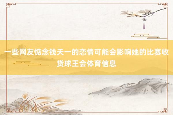 一些网友惦念钱天一的恋情可能会影响她的比赛收货球王会体育信息