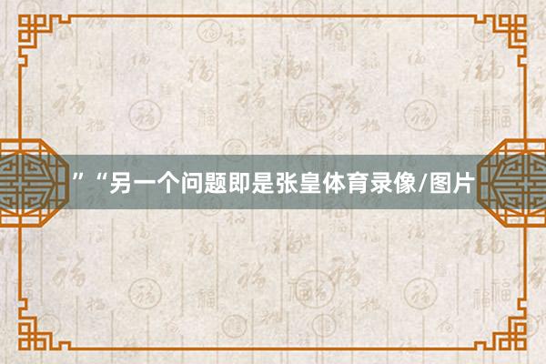 ”“另一个问题即是张皇体育录像/图片