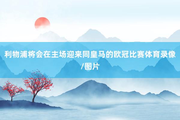 利物浦将会在主场迎来同皇马的欧冠比赛体育录像/图片