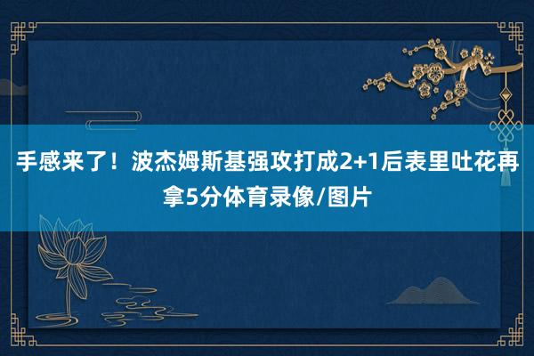 手感来了！波杰姆斯基强攻打成2+1后表里吐花再拿5分体育录像/图片