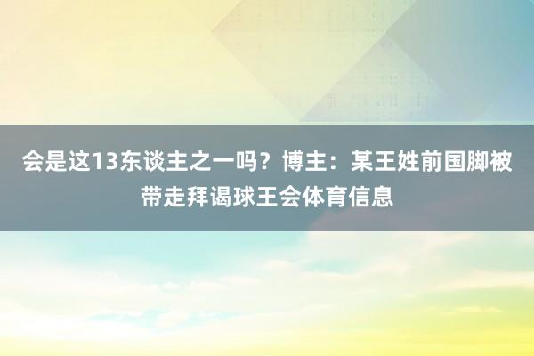 会是这13东谈主之一吗？博主：某王姓前国脚被带走拜谒球王会体育信息
