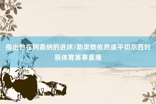 指出他在阿森纳的进球/助攻数依然追平切尔西时辰体育赛事直播