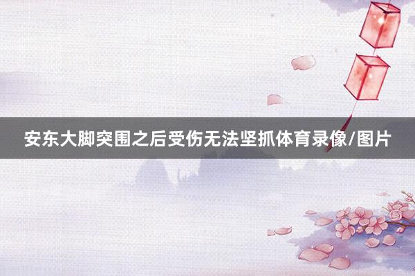 安东大脚突围之后受伤无法坚抓体育录像/图片