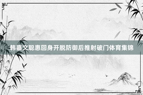 韩嘉文聪惠回身开脱防御后推射破门体育集锦