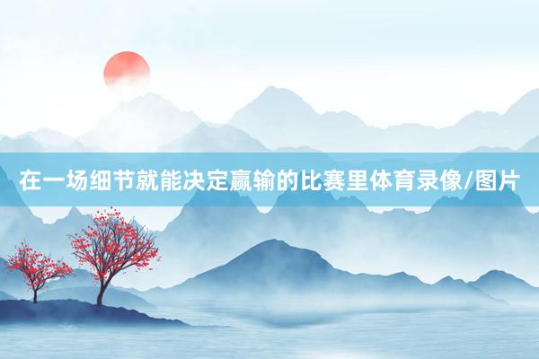 在一场细节就能决定赢输的比赛里体育录像/图片