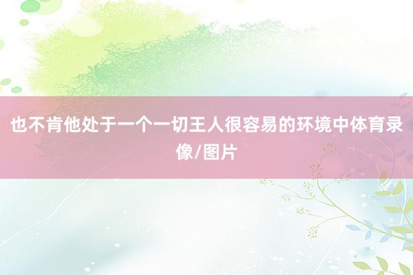 也不肯他处于一个一切王人很容易的环境中体育录像/图片