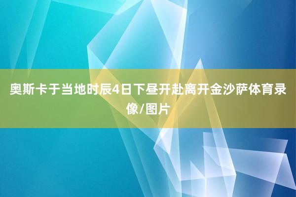 奥斯卡于当地时辰4日下昼开赴离开金沙萨体育录像/图片