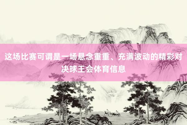 这场比赛可谓是一场悬念重重、充满波动的精彩对决球王会体育信息