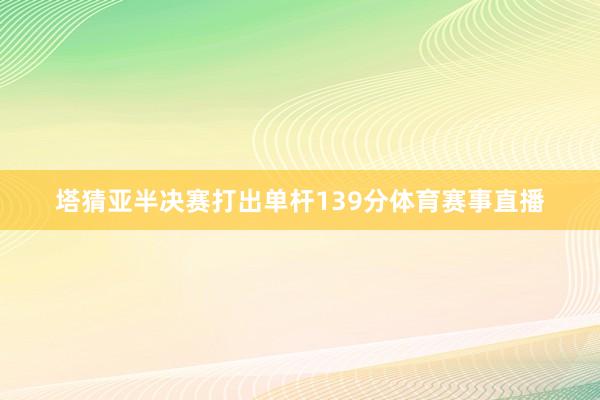 塔猜亚半决赛打出单杆139分体育赛事直播