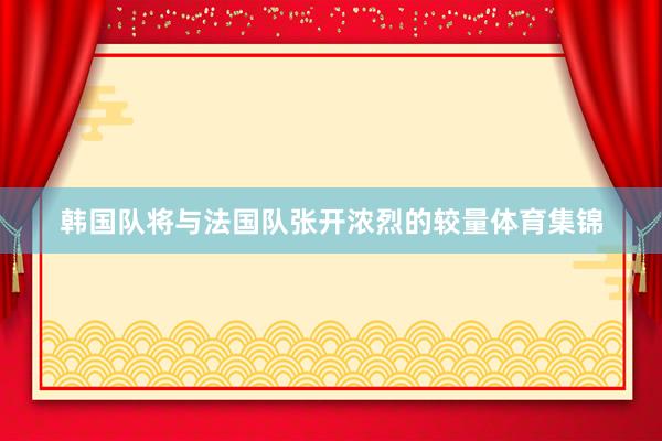 韩国队将与法国队张开浓烈的较量体育集锦
