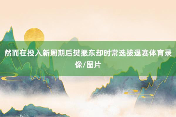 然而在投入新周期后樊振东却时常选拔退赛体育录像/图片