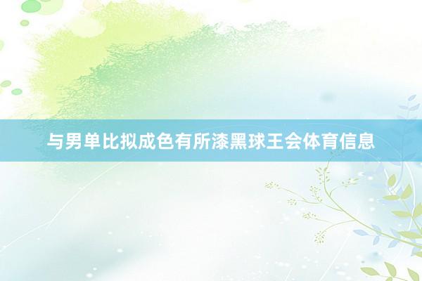 与男单比拟成色有所漆黑球王会体育信息