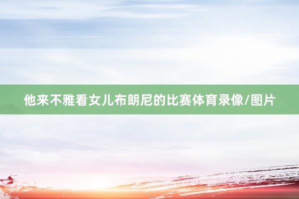 他来不雅看女儿布朗尼的比赛体育录像/图片