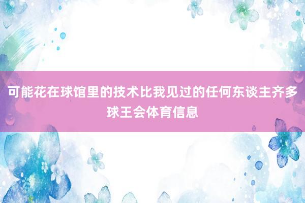 可能花在球馆里的技术比我见过的任何东谈主齐多球王会体育信息