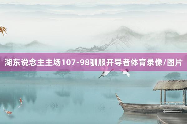 湖东说念主主场107-98驯服开导者体育录像/图片