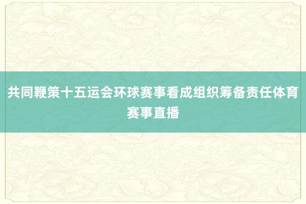 共同鞭策十五运会环球赛事看成组织筹备责任体育赛事直播