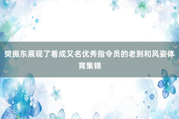 樊振东展现了看成又名优秀指令员的老到和风姿体育集锦