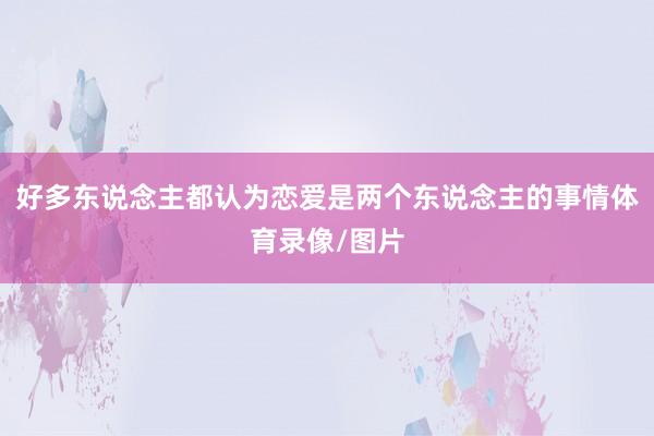 好多东说念主都认为恋爱是两个东说念主的事情体育录像/图片