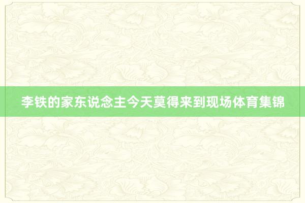 李铁的家东说念主今天莫得来到现场体育集锦
