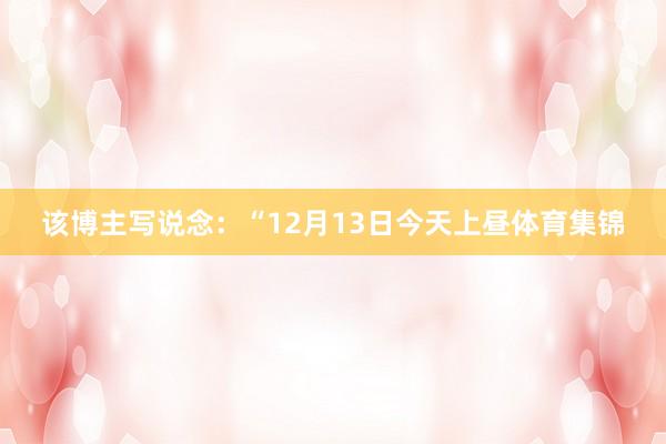 该博主写说念：“12月13日今天上昼体育集锦