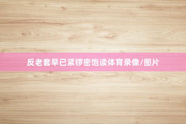 反老套早已紧锣密饱读体育录像/图片