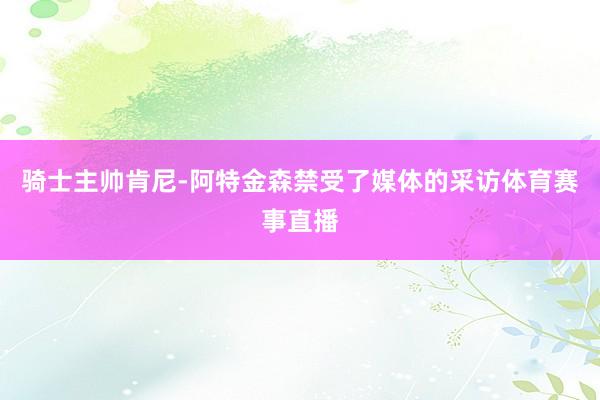 骑士主帅肯尼-阿特金森禁受了媒体的采访体育赛事直播