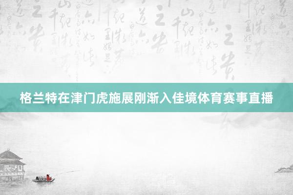 格兰特在津门虎施展刚渐入佳境体育赛事直播