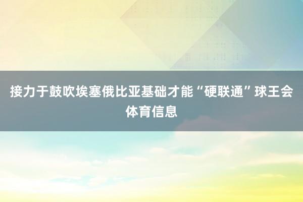 接力于鼓吹埃塞俄比亚基础才能“硬联通”球王会体育信息
