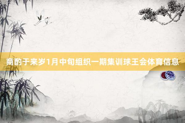 商酌于来岁1月中旬组织一期集训球王会体育信息
