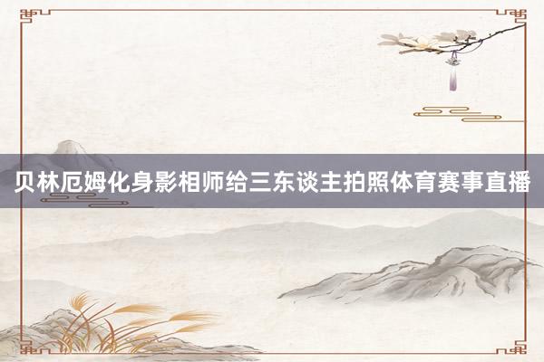 贝林厄姆化身影相师给三东谈主拍照体育赛事直播