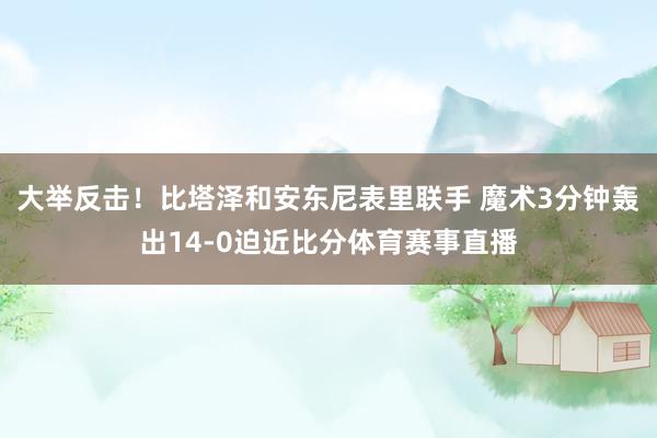 大举反击！比塔泽和安东尼表里联手 魔术3分钟轰出14-0迫近比分体育赛事直播