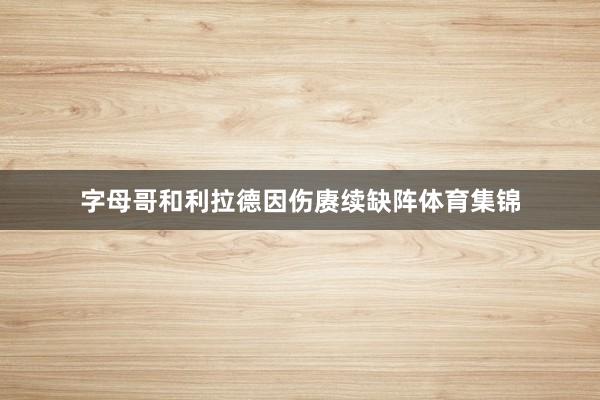 字母哥和利拉德因伤赓续缺阵体育集锦