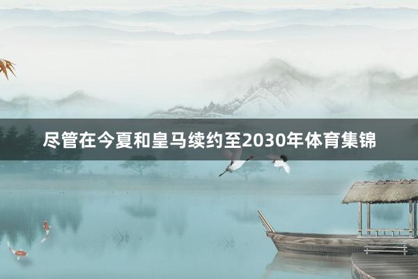尽管在今夏和皇马续约至2030年体育集锦