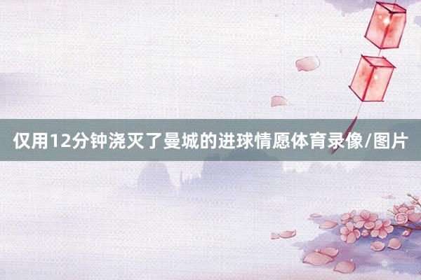 仅用12分钟浇灭了曼城的进球情愿体育录像/图片