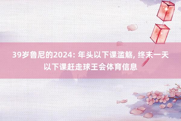 39岁鲁尼的2024: 年头以下课滥觞, 终末一天以下课赶走球王会体育信息