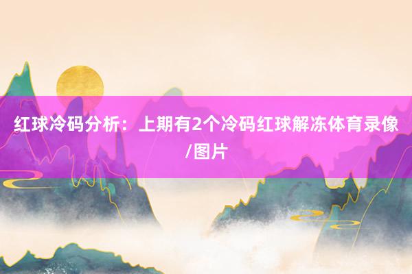 红球冷码分析：上期有2个冷码红球解冻体育录像/图片