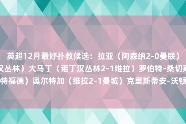 英超12月最好扑救候选：拉亚（阿森纳2-0曼联）塞尔斯（曼联2-3诺丁汉丛林）大马丁（诺丁汉丛林2-1维拉）罗伯特-桑切斯（切尔西2-1布伦特福德）奥尔特加（维拉2-1曼城）克里斯蒂安-沃顿（伊普斯维奇2-0切尔西）    体育赛事直播