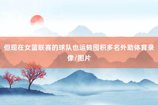 但现在女篮联赛的球队也运转囤积多名外助体育录像/图片