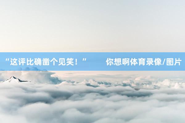 “这评比确凿个见笑！”        你想啊体育录像/图片
