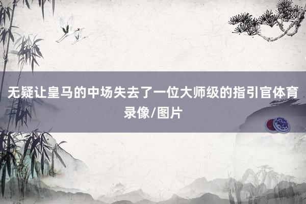 无疑让皇马的中场失去了一位大师级的指引官体育录像/图片