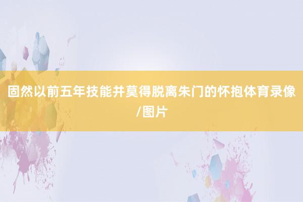 固然以前五年技能并莫得脱离朱门的怀抱体育录像/图片