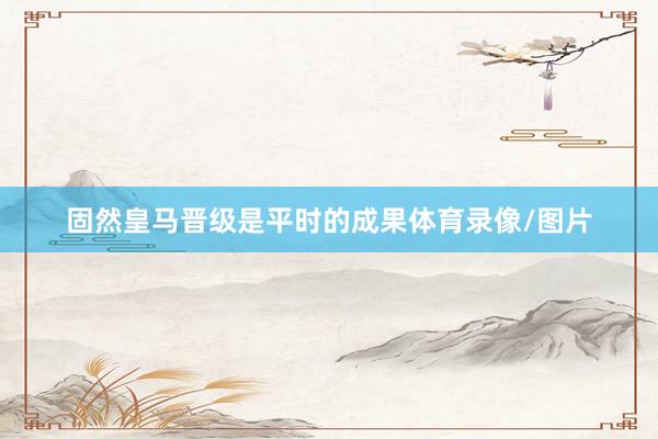 固然皇马晋级是平时的成果体育录像/图片
