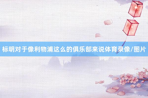 标明对于像利物浦这么的俱乐部来说体育录像/图片