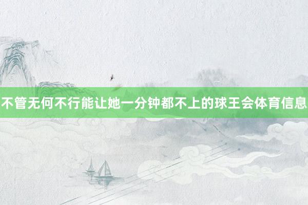 不管无何不行能让她一分钟都不上的球王会体育信息
