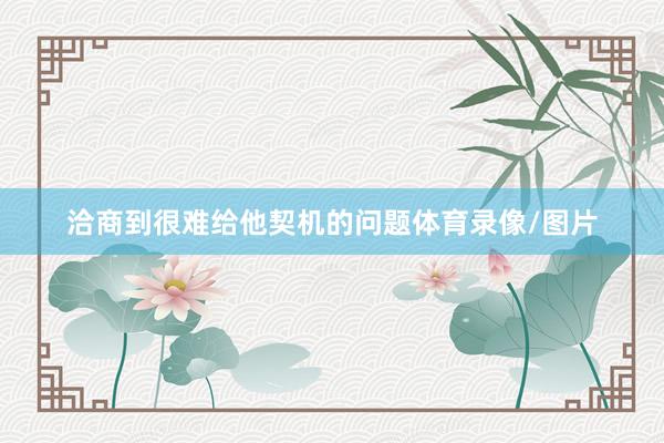 洽商到很难给他契机的问题体育录像/图片