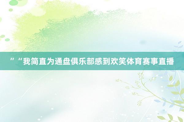 ”　　“我简直为通盘俱乐部感到欢笑体育赛事直播