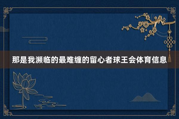 那是我濒临的最难缠的留心者球王会体育信息