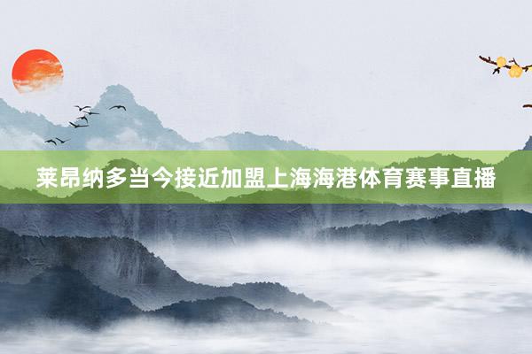 莱昂纳多当今接近加盟上海海港体育赛事直播