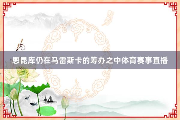 恩昆库仍在马雷斯卡的筹办之中体育赛事直播